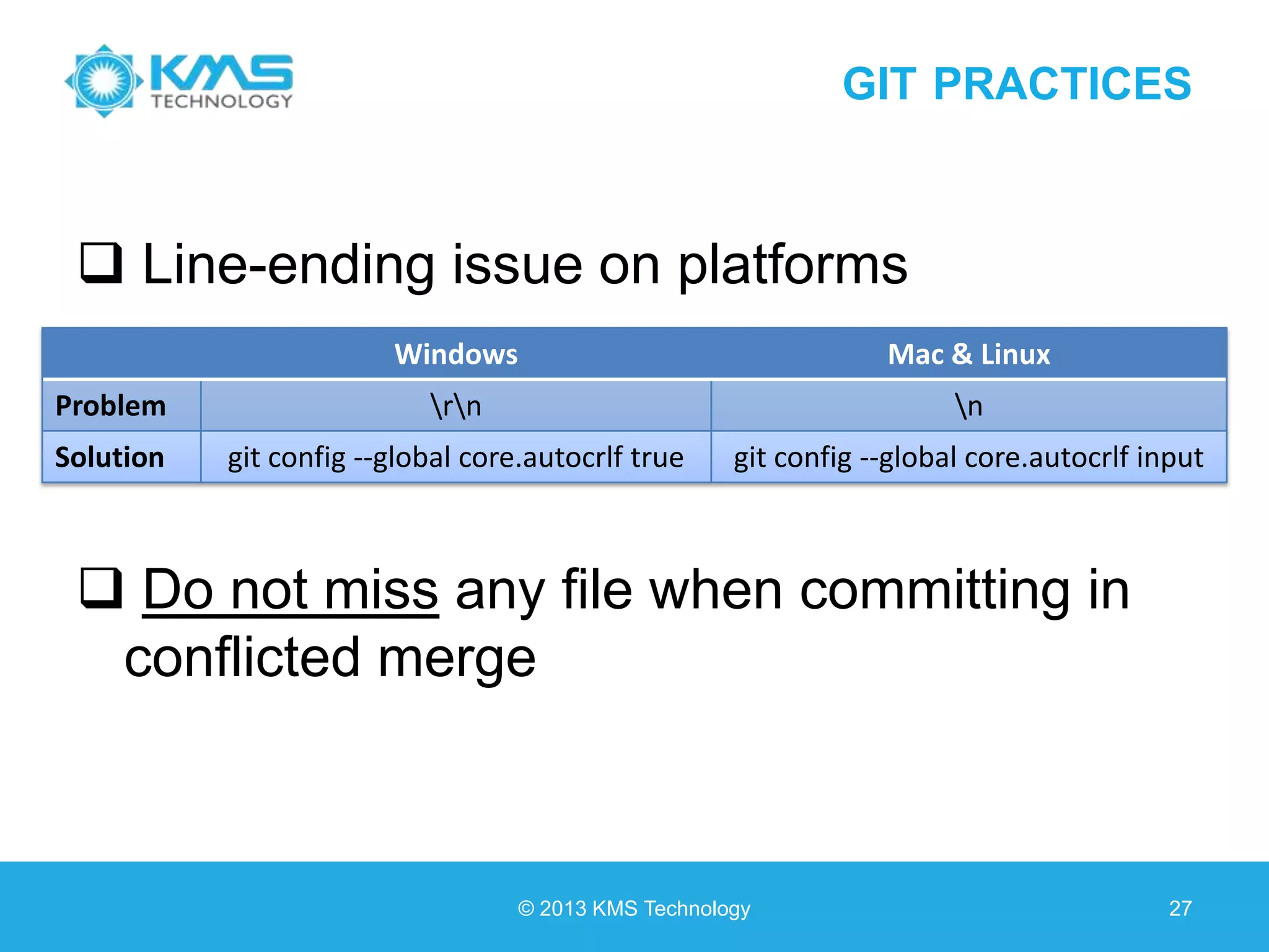 GIT PRACTICES  Line-ending issue on platforms  Do not miss any file when committing in conflicted merge © 2013 KMS Technology 27 Windows Mac & Linux Problem rn n Solution git config --global core.autocrlf true git config --global core.autocrlf input 
