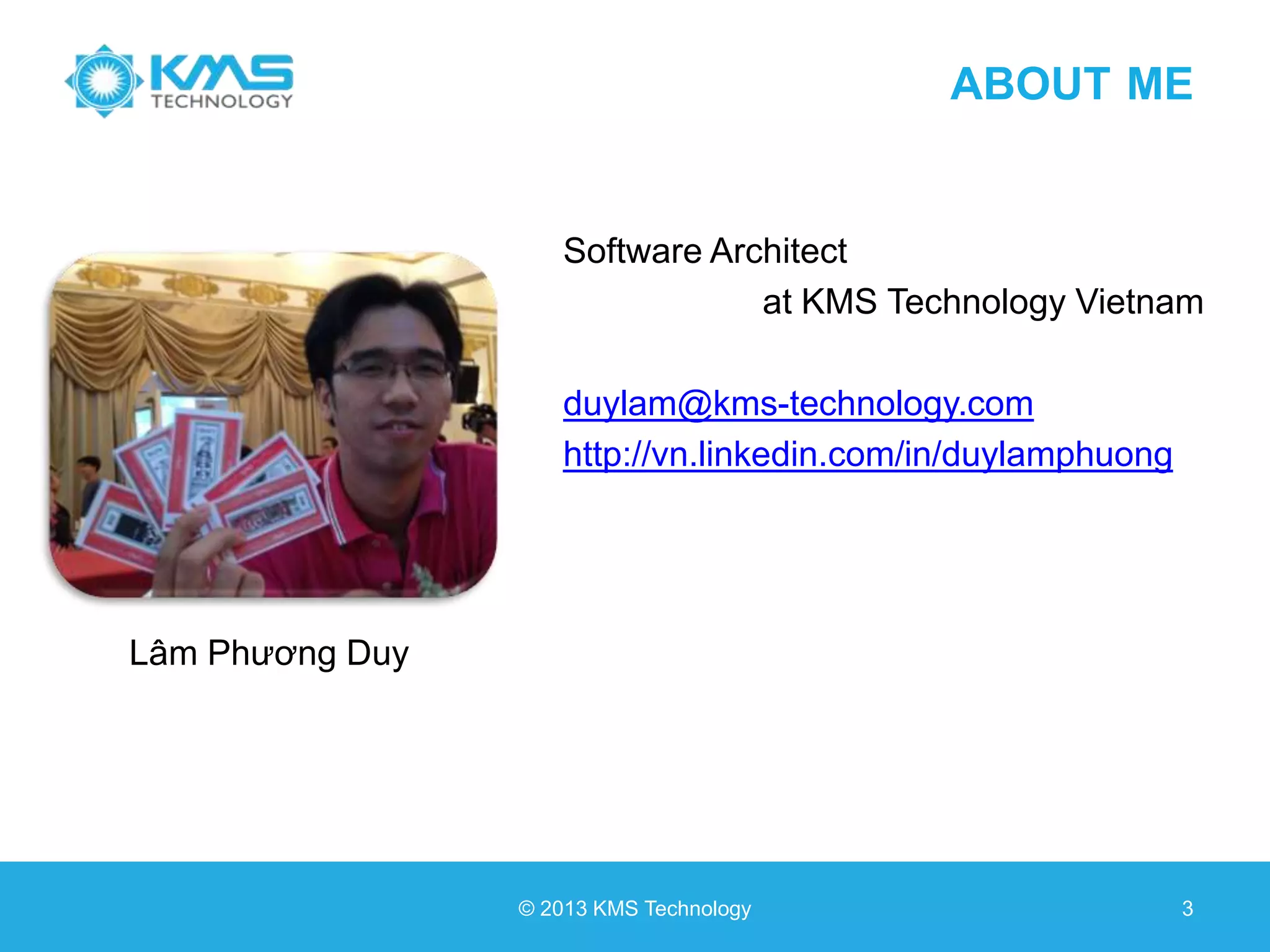 ABOUT ME Software Architect at KMS Technology Vietnam duylam@kms-technology.com http://vn.linkedin.com/in/duylamphuong © 2013 KMS Technology 3 Lâm Phương Duy 