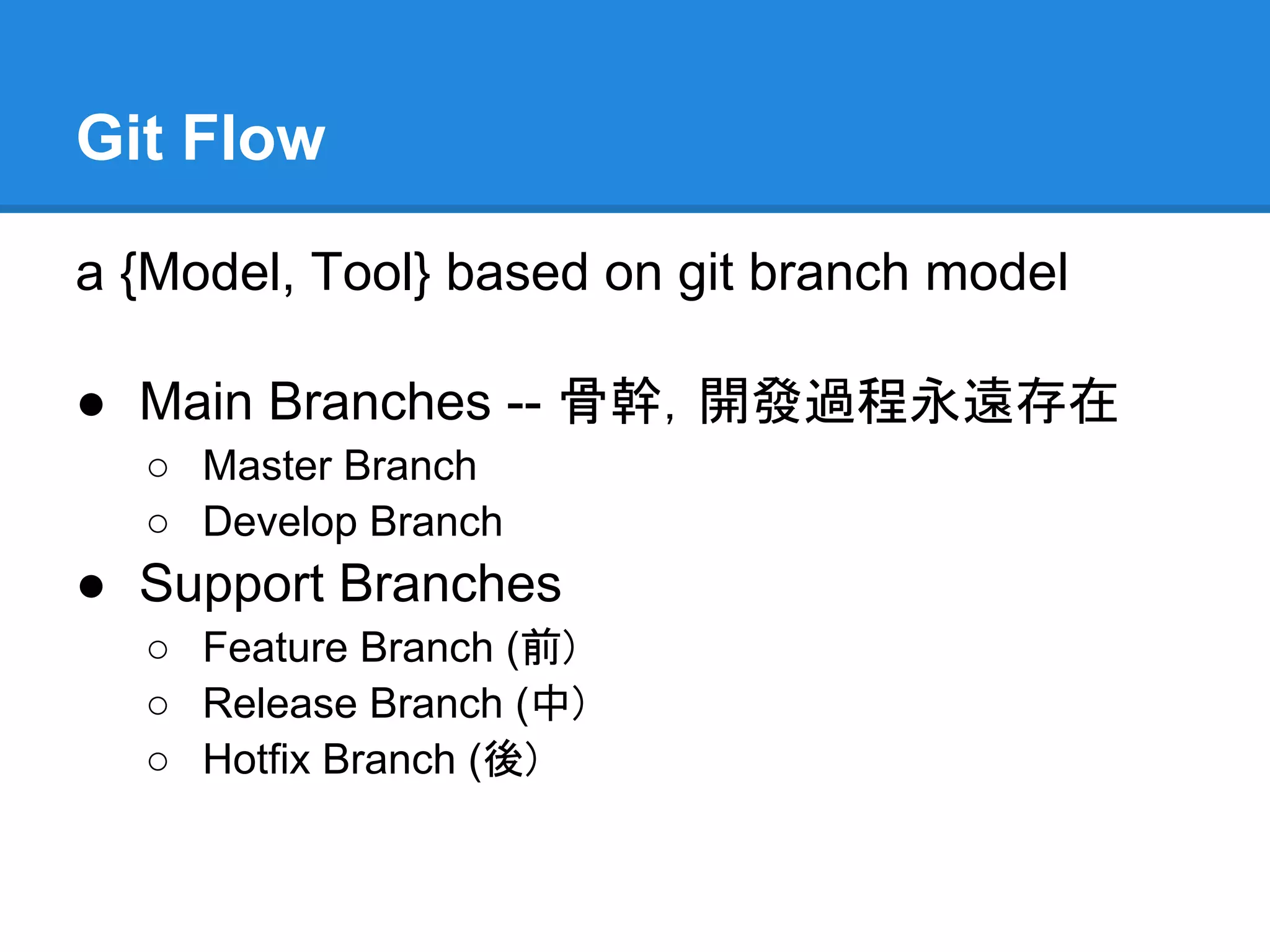 Git Flow

a {Model, Tool} based on git branch model

● Main Branches -- 骨幹，開發過程永遠存在
  ○ Master Branch
  ○ Develop Branch
● Support Branches
  ○ Feature Branch (前)
  ○ Release Branch (中)
  ○ Hotfix Branch (後)
 