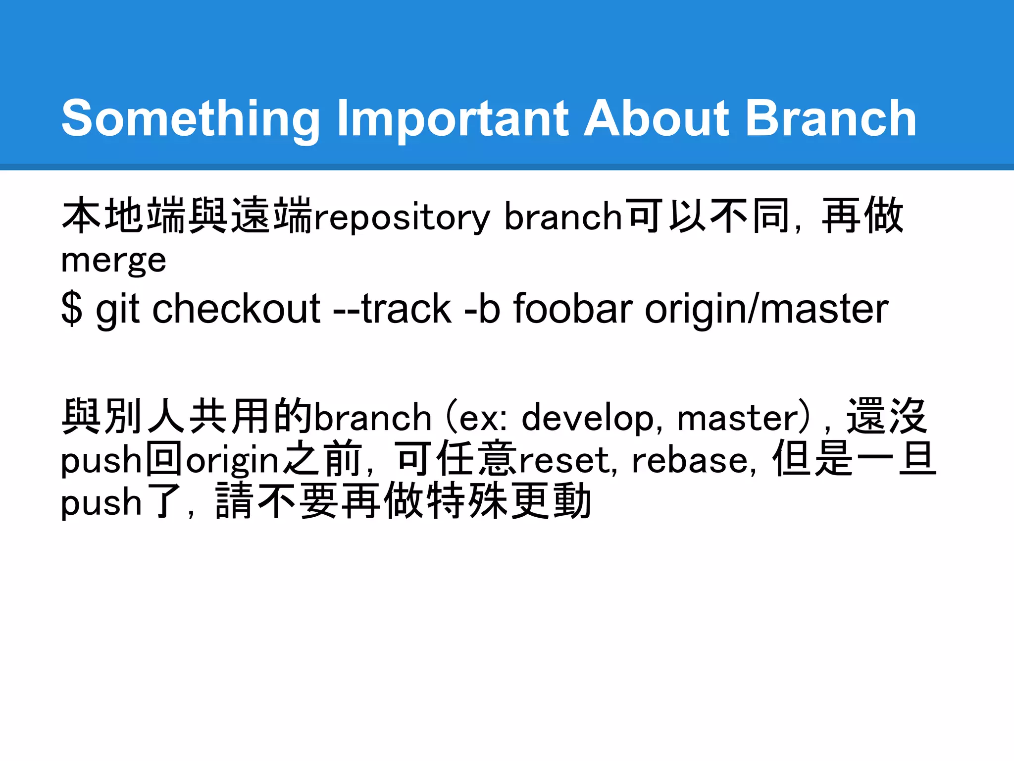 Something Important About Branch
本地端與遠端 repository branch 可以不同，再依
個別需求做merge (ex: 本地端的master merge
到遠端的dev, 這情形很常發生…)
$ git checkout --track -b foobar origin/master

與別人共用的branch (ex: develop, master) , 或
是還沒push回 origin repository 之前，可任意
reset 或 rebase, 但是一旦push了，請不要再做
特殊更動，容易有錯誤發生
 