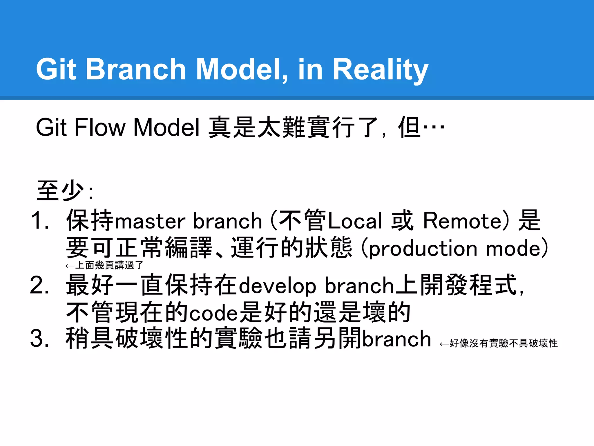 Git Branch Model, in Reality
Git Flow Model 真是太難實行了，但…

至少：
1. 保持master branch (不管Local 或 Remote)
   是要可正常編譯、運行的狀態 (production
   mode)←上面幾頁講過了

2. 最好一直保持在develop branch上開發程式，
   不管現在的code是好的還是壞的
3. 稍具破壞性的實驗也請另開branch          ←好像沒有實驗不具破壞
  性
 