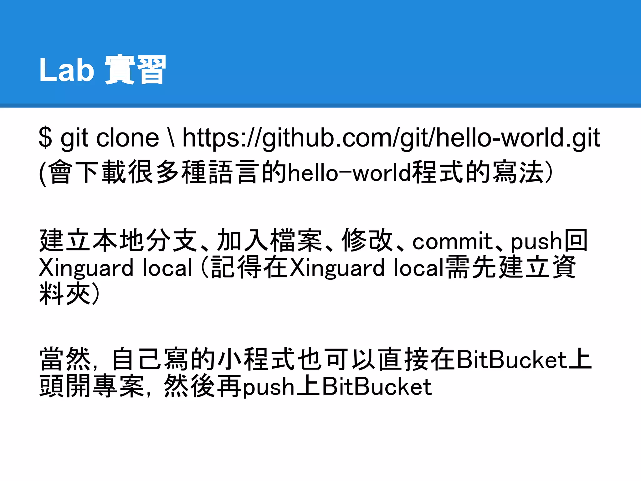 Lab 實習

$ git clone  https://github.com/git/hello-world.git
(會下載很多種語言的hello-world程式的寫法)

建立本地分支、加入檔案、修改、commit、push回
Xinguard local (記得在Xinguard local需先建立
資料夾)

當然，自己寫的小程式也可以直接在BitBucket上
頭開專案，然後再push上BitBucket
 