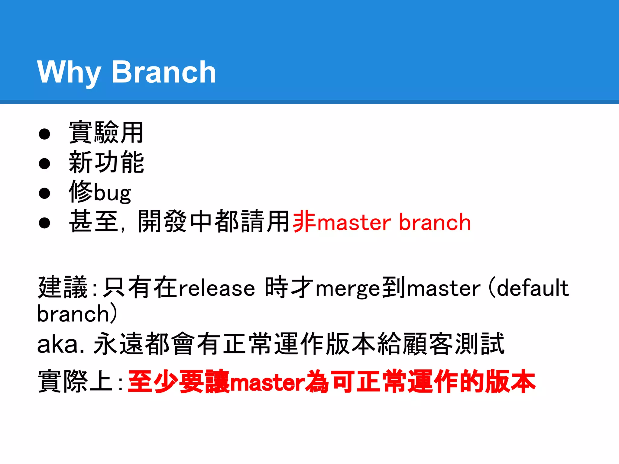 Why Branch
●   實驗用
●   新功能
●   修bug
●   甚至，開發中都請用非master branch

建議：只有在release 時才merge到master
(default branch)
aka. 永遠都會有正常運作版本給顧客測試
實際上：至少要讓master為可正常運作的版本
 