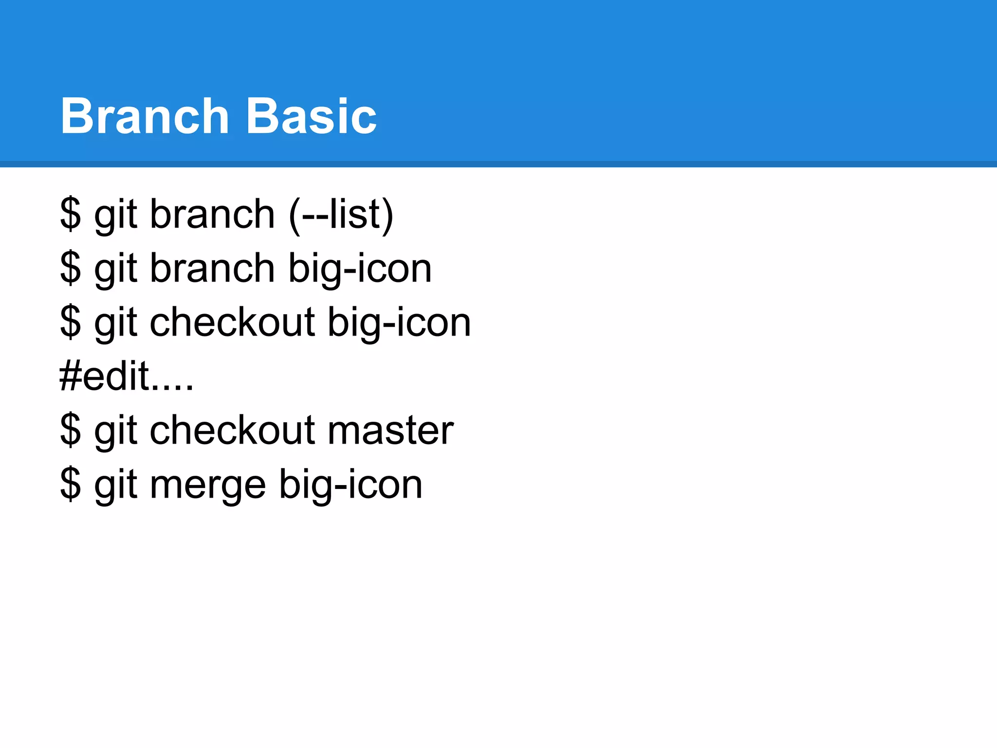 Branch Basic
$ git branch (–list)
$ git branch big-icon
$ git checkout big-icon
(edit…. )
$ git commit
$ git push origin big-icon #remember to replace your
remote repository name.
(When you want to merge big-icon branch with master
branch… )
$ git checkout master
$ git merge big-icon
 