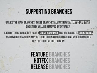 supporting branches
 Unlike the main branches, these branches always have a limited life time,
                  since they will be removed eventually.
Each of these branches have a specific purpose and are bound to strict rules
 as to which branches may be their originating branch and which branches
                       must be their merge targets.



                      Feature branches
                       hotFix branches
                      Release branches
 