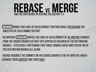 Rebase vs merge
          And The difference ın keeping the history (1)


Merging brings two lines of development together while preserving the
ancestry of each commit history.
In contrast, rebasing unifies the lines of development by re-writing changes
from the source branch so that they appear as children of the destination
branch – effectively pretending that those commits were written on top of
the destination branch all along.
rebase requires the commits on the source branch to be re-written, which
changes their content and their SHAs
 
