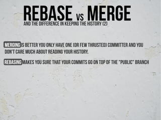 Rebase vs merge
         And The difference ın keeping the history (2)


Merging is better you Only have one (or few thrusted) committer and You
don't care much about reading your history.
rebasing makes you sure that your commits go on top of the "public" branch
 