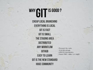 Why
      git      Is good ?

 Cheap Local Branching
   Everything is Local
         Git is Fast
        Git is Small
     The Staging Area
        Distributed
       Any Workflow        Changed the rules
                           2,538,360 people
           GitHub          4,315,025 repositories
                           Raised $100 million on July'12
       Easy to Learn
 Git is the new standard
      Huge community
 