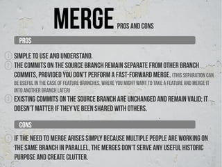 PROS
                      merge                          PROS AND CONS


1   Simple to use and understand.
2   The commits on the source branch remain separate from other branch
    commits, provided you don’t perform a fast-forward merge. (this separation can
    be useful in the case of feature branches, where you might want to take a feature and merge it
    into another branch later)
3   Existing commits on the source branch are unchanged and remain valid; it
    doesn’t matter if they’ve been shared with others.

      CONS
1   If the need to merge arises simply because multiple people are working on
    the same branch in parallel, the merges don’t serve any useful historic
    purpose and create clutter.
 