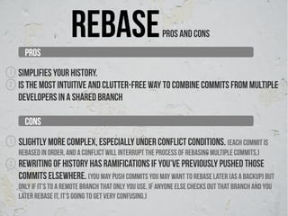PROS
                       REBASE                             PROS AND CONS


1   Simplifies your history.
2   Is the most intuitive and clutter-free way to combine commits from multiple
    developers in a shared branch

      CONS
1   Slightly more complex, especially under conflict conditions. (each commit is
    rebased in order, and a conflict will interrupt the process of rebasing multiple commits.)
2   Rewriting of history has ramifications if you’ve previously pushed those
    commits elsewhere. (you may push commits you may want to rebase later (as a backup) but
    only if it’s to a remote branch that only you use. If anyone else checks out that branch and you
    later rebase it, it’s going to get very confusing.)
 