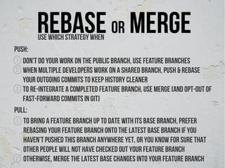 Rebase or merge
        Use which strategy when
Push:
 1 Don't do your work on the public branch, use feature branches
 2 When multiple developers work on a shared branch, push & rebase
   your outgoing commits to keep history cleaner
 3 To re-integrate a completed feature branch, use merge (and opt-out of
   fast-forward commits in Git)
pull:
 1 To bring a feature branch up to date with its base branch, Prefer
   rebasing your feature branch onto the latest base branch if You
   haven’t pushed this branch anywhere yet, or you know for sure that
   other people will not have checked out your feature branch
2 Otherwise, merge the latest base changes into your feature branch
 