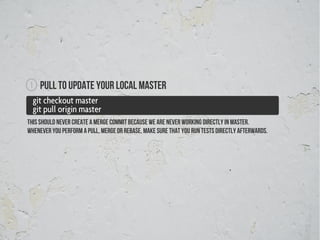 1    Pull to update your local master
  git checkout master
  git pull origin master
This should never create a merge commit because we are never working directly in master.
Whenever you perform a pull, merge or rebase, make sure that you run tests directly afterwards.
 