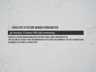 2    Check out a feature branch from master
  git checkout -b feature-1185-add-commenting
check out a feature branch named with the story id and a short, descriptive title.
The id allows us to easily track this branch back to the story that spawned it. The title is there to give
us humans a little hint as to what’s in it.
 