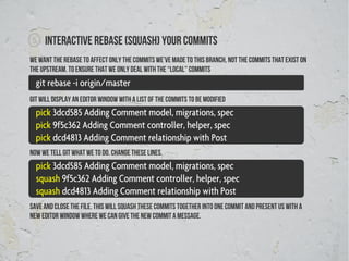 5   Interactive rebase (squash) your commits
We want the rebase to affect only the commits we’ve made to this branch, not the commits that exist on
the upstream. To ensure that we only deal with the “local” commits
  git rebase -i origin/master
Git will display an editor window with a list of the commits to be modified
  pick 3dcd585 Adding Comment model, migrations, spec
  pick 9f5c362 Adding Comment controller, helper, spec
  pick dcd4813 Adding Comment relationship with Post
Now we tell git what we to do. Change these lines.
  pick 3dcd585 Adding Comment model, migrations, spec
  squash 9f5c362 Adding Comment controller, helper, spec
  squash dcd4813 Adding Comment relationship with Post
Save and close the file. This will squash these commits together into one commit and present us with a
new editor window where we can give the new commit a message.
 
