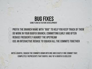 Bug fixes
                         Same flow as feature development

1    Prefix the branch name with “bug” to help you keep track of them
2    Do work in your bugfix branch, committing early and often
3    Rebase frequently against the upstream
4    use an interactive rebase to squash all the commits together


    With a bugfix, squash the commits down into one and exactly one commit that
            completely represents that bugfix. Half of a bugfix is useless!
 
