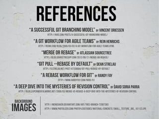 references
           “A successful git branching model” by Vincent Driessen
                            http://nvie.com/posts/a-successful-git-branching-model/

               “A git workflow for agile teams” by Rein Henrichs
                    http://reinh.com/blog/2009/03/02/a-git-workflow-for-agile-teams.html

                      “merge or rebase” by atlassian sourcetree
                         http://blog.sourcetreeapp.com/2012/08/21/merge-or-rebase/

                  “git pull --rebase by default” by dean strelau
                        http://d.strelau.net/post/47338904/git-pull-rebase-by-default

                      “a rebase workflow for git” by randy fay
                                      http://www.randyfay.com/node/91

“A DEEP DIVE INTO THE MYSTERIES OF REVISION CONTROL” by David Soria Parra
  http://blog.experimentalworks.net/2009/03/merge-vs-rebase-a-deep-dive-into-the-mysteries-of-revision-control


background
ımages
                         http://mengshuen.deviantart.com/art/Tree-Branch-72007383
                         http://www.photolizer.com/Photo%20Studies/Material/Concrete/3wall_texture_big_101123.JPG
 