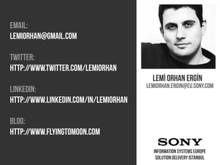 Emaıl:
lemiorhan@gmaıl.com

Twitter:
HTTP://www.twitter.com/lemıorhan
                                         Lemİ orhan ergİn
                                       Lemiorhan.ergin@eu.sony.com
Linkedin:
http://www.linkedin.com/in/lemiorhan

Blog:
http://www.flyingtomoon.com

                                         Information systems europe
                                          Solution delivery Istanbul
 