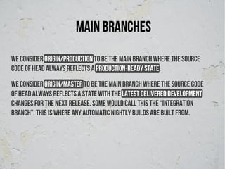 Main branches
We consider origin/production to be the main branch where the source
code of HEAD always reflects a production-ready state.
We consider origin/Master to be the main branch where the source code
of HEAD always reflects a state with the latest delivered development
changes for the next release. Some would call this the “integration
branch”. This is where any automatic nightly builds are built from.
 
