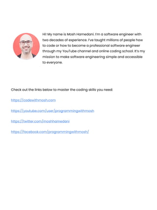 Check out the links below to master the coding skills you need:
https://codewithmosh.com
https://youtube.com/user/programmingwithmosh
https://twitter.com/moshhamedani
https://facebook.com/programmingwithmosh/
Hi! My name is Mosh Hamedani. I’m a software engineer with
two decades of experience. I’ve taught millions of people how
to code or how to become a professional software engineer
through my YouTube channel and online coding school. It’s my
mission to make software engineering simple and accessible
to everyone.
 