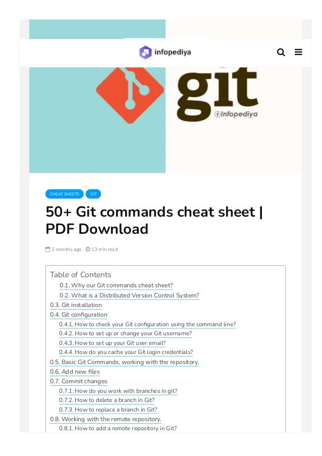 CHEAT SHEETS GIT
50+ Git commands cheat sheet |
PDF Download
 2 months ago  13 min read
Table of Contents
0.1. Why our Git commands cheat sheet?
0.2. What is a Distributed Version Control System?
0.3. Git installation
0.4. Git con몭guration
0.4.1. How to check your Git con몭guration using the command line?
0.4.2. How to set up or change your Git username?
0.4.3. How to set up your Git user email?
0.4.4. How do you cache your Git login credentials?
0.5. Basic Git Commands, working with the repository.
0.6. Add new 몭les
0.7. Commit changes
0.7.1. How do you work with branches in git?
0.7.2. How to delete a branch in Git?
0.7.3. How to replace a branch in Git?
0.8. Working with the remote repository.
0.8.1. How to add a remote repository in Git?
 
 