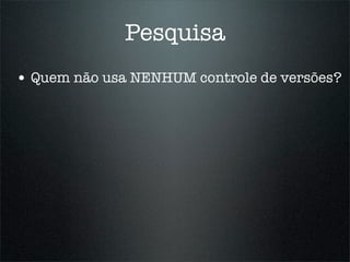 Pesquisa
• Quem não usa NENHUM controle de versões?
 