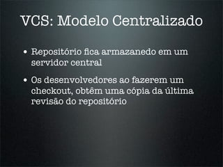 VCS: Modelo Centralizado

• Repositório ﬁca armazanedo em um
  servidor central
• Os desenvolvedores ao fazerem um
  checkout, obtêm uma cópia da última
  revisão do repositório
 