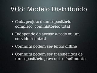 VCS: Modelo Distribuído
• Cada projeto é um repositório
  completo, com histórico total
• Independe de acesso à rede ou um
  servidor central
• Commits podem ser feitos ofﬂine
• Commits podem ser transferidos de
  um repositório para outro facilmente
 