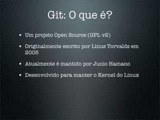Git: O que é?
• Um projeto Open Source (GPL v2)
• Originalmente escrito por Linus Torvalds em
  2005

• Atualmente é mantido por Junio Hamano
• Desenvolvido para manter o Kernel do Linux
 