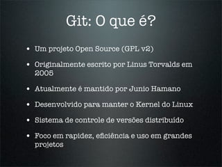 Git: O que é?
• Um projeto Open Source (GPL v2)
• Originalmente escrito por Linus Torvalds em
  2005

• Atualmente é mantido por Junio Hamano
• Desenvolvido para manter o Kernel do Linux
• Sistema de controle de versões distribuído
• Foco em rapidez, eﬁciência e uso em grandes
  projetos
 