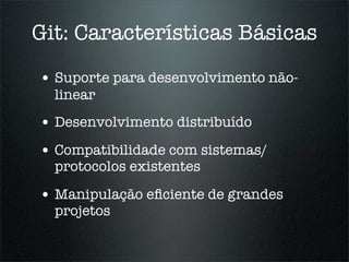 Git: Características Básicas

• Suporte para desenvolvimento não-
  linear
• Desenvolvimento distribuído
• Compatibilidade com sistemas/
  protocolos existentes

• Manipulação eﬁciente de grandes
  projetos
 