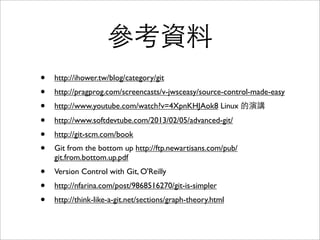 Integrity
• SHA1 是內容的 checksum
• 如果檔案內容有損毀，就會發現跟SHA1不
同。如果 tree 被偷改檔名，也會被發現。
• HEAD 指向的 SHA1，就是整個 repository
的 checksum
• 這在分散式系統⾮非常重要：資料從⼀一個開
發者傳到另⼀一個開發者時，確保資料沒有
被修改。
 