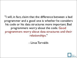 "I will, in fact, claim that the difference between a bad
programmer and a good one is whether he considers
his code or his data structures more important. Bad
programmers worry about the code. Good
programmers worry about data structures and their
relationships."
- Linus Torvalds
 