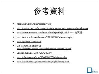 參考資料
• http://ihower.tw/blog/category/git
• http://pragprog.com/screencasts/v-jwsceasy/source-control-made-easy
• http://www.youtube.com/watch?v=4XpnKHJAok8 Linux 的演講
• http://www.softdevtube.com/2013/02/05/advanced-git/
• http://git-scm.com/book
• Git from the bottom up
http://ftp.newartisans.com/pub/git.from.bottom.up.pdf
• Version Control with Git, O'Reilly
• http://nfarina.com/post/9868516270/git-is-simpler
• http://think-like-a-git.net/sections/graph-theory.html
 
