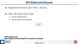 Git-Datenstrukturen
 u    Objekte identifiziert über SHA-1 hashes

 u    Blob: zB Inhalt einer Datei
        §  Ohne Dateiname
        §  Ohne Meta-Information




Vieles geklaut von:
http://eagain.net/articles/git-for-computer-scientists/

                                                            4
                                                            4
                                           Steffen Gebert
 