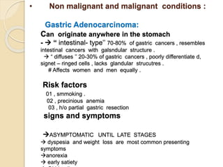 • Non malignant and malignant conditions :
Gastric Adenocarcinoma:
Can originate anywhere in the stomach
-  “ intestinal- type’’ 70-80% of gastric cancers , resembles
intestinal cancers with galsndular structure .
 “ diffuses ’’ 20-30% of gastric cancers , poorly differentiate d,
signet – ringed cells , lacks glandular strucutres .
# Affects women and men equally .
Risk factors
01 , smmoking .
02 , precinious anemia
03 , h/o partial gastric resection
signs and symptoms
ASYMPTOMATIC UNTIL LATE STAGES
 dyspesia and weight loss are most common presenting
symptoms
anorexia
 early satiety
 