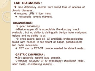 LAB DIAGNOSIS :
 Iron deficiency anemia from blood loss or anemia of
chronic diesease .
 elevated LFTs if liver mets
 no specific tumors markers .
DIAGNOSTICS :
 upper endoscopy
Barium upper GI is acceptable if endoscopy is not
available , but no ability to distingusih benign from malignant
lesions and no abililty to bx
 once gastric ca is dx , CT and EUS (endoscopic ultra
sound ) are needed to see extent of tumor , possible mets
and nodal innvolment
 PET scan or PET-CT combo needed for distant ,mets…
GASTRIC LYMPHOMA :
Sx : dyspesia , weight loss , anemia .
 imaging on upper GI or endoscopy : thickened folds ,
ulcer mass, or infiltrating lesions .
 