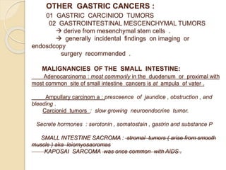 OTHER GASTRIC CANCERS :
01 GASTRIC CARCINIOD TUMORS
02 GASTROINTESTINAL MESCENCHYMAL TUMORS
 derive from mesenchymal stem cells .
 generally incidental findings on imaging or
endosdcopy
surgery recommended .
MALIGNANCIES OF THE SMALL INTESTINE:
Adenocarcinoma : most commonly in the duodenum or proximal with
most common site of small intestine cancers is at ampula of vater .
Ampullary carcinom a : presceence of jaundice , obstruction , and
bleeding .
Carcionid tumors : slow growing neuroendocrine tumor.
Secrete hormones : serotonin , somatostain , gastrin and substance P
SMALL INTESTINE SACROMA : stromal tumors ( arise from smooth
muscle ) aka leiomyosacromas
KAPOSAI SARCOMA was once common with AIDS .
 