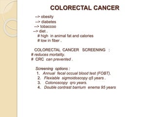 COLORECTAL CANCER
--> obesity
--> diabetes
--> tobaccoo
--> diet .
# high in animal fat and calories
# low in fiber .
COLORECTAL CANCER SCREENING :
# reduces mortality.
# CRC can prevented .
Screening options :
1. Annual fecal occual blood test (FOBT).
2. Flexiable sigmoidoscopy q5 years .
3. Colonoscopy qro years.
4. Double contrast barrium enema 95 years
 