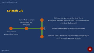 12
www.fsdio.eu.org
git-dasar
Sejarah Git
Open Source
project Linux Kernel
memanfaatkan patch
dan archived files
1991-2002
Mulai menggunakan DVCs bernama BitKeeper
BitKeeper dengan komunitas Linux Kernel
kurang baik, sehingga pembuat Linux, Linus Torvalds mulai
membuat DVCs sendiri
semakin kesini Git semakin populer dan sekarang menjadi
DVCs yang paling populer di dunia
2005
 