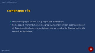 24
www.fsdio.eu.org
git-dasar
Menghapus File
 Untuk menghapus file kita cukup hapus dari direktorinya.
 Sama seperti menambah dan menghapus, jika ingin simpan secara permanen
di Repository, kita harus menambahkan operasi tersebut ke Staging Index, lalu
commit ke Repository.
 