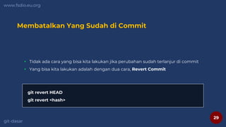 29
www.fsdio.eu.org
git-dasar
Membatalkan Yang Sudah di Commit
 Tidak ada cara yang bisa kita lakukan jika perubahan sudah terlanjur di commit
 Yang bisa kita lakukan adalah dengan dua cara, Revert Commit
git revert HEAD
git revert <hash>
 