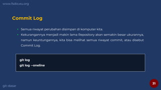 31
www.fsdio.eu.org
git-dasar
Commit Log
 Semua riwayat perubahan disimpan di komputer kita.
 Kekurangannya menjadi makin lama Repository akan semakin besar ukurannya,
namun keuntungannya, kita bisa melihat semua riwayat commit, atau disebut
Commit Log.
git log
git log --oneline
 