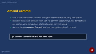 40
www.fsdio.eu.org
git-dasar
Amend Commit
 Saat sudah melakukan commit, mungkin ada beberapa hal yang terlupakan.
 Biasanya kita akan lakukan reset soft ke commit sebelumnya, lalu tambahkan
perubahan yang terlupakan, lalu kita lakukan commit ulang.
 Namun dengan Amend Commit kita bisa menggabungkan 2 commit.
git commit --amend -m “Eh, ada baris lupa”
 