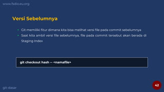42
www.fsdio.eu.org
git-dasar
Versi Sebelumnya
 Git memiliki fitur dimana kita bisa melihat versi file pada commit sebelumnya
 Saat kita ambil versi file sebelumnya, file pada commit tersebut akan berada di
Staging Index
git checkout hash -- <namafile>
 
