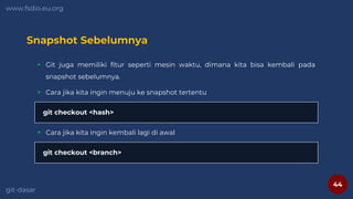 44
www.fsdio.eu.org
git-dasar
Snapshot Sebelumnya
 Git juga memiliki fitur seperti mesin waktu, dimana kita bisa kembali pada
snapshot sebelumnya.
git checkout <hash>
 Cara jika kita ingin menuju ke snapshot tertentu
git checkout <branch>
 Cara jika kita ingin kembali lagi di awal
 