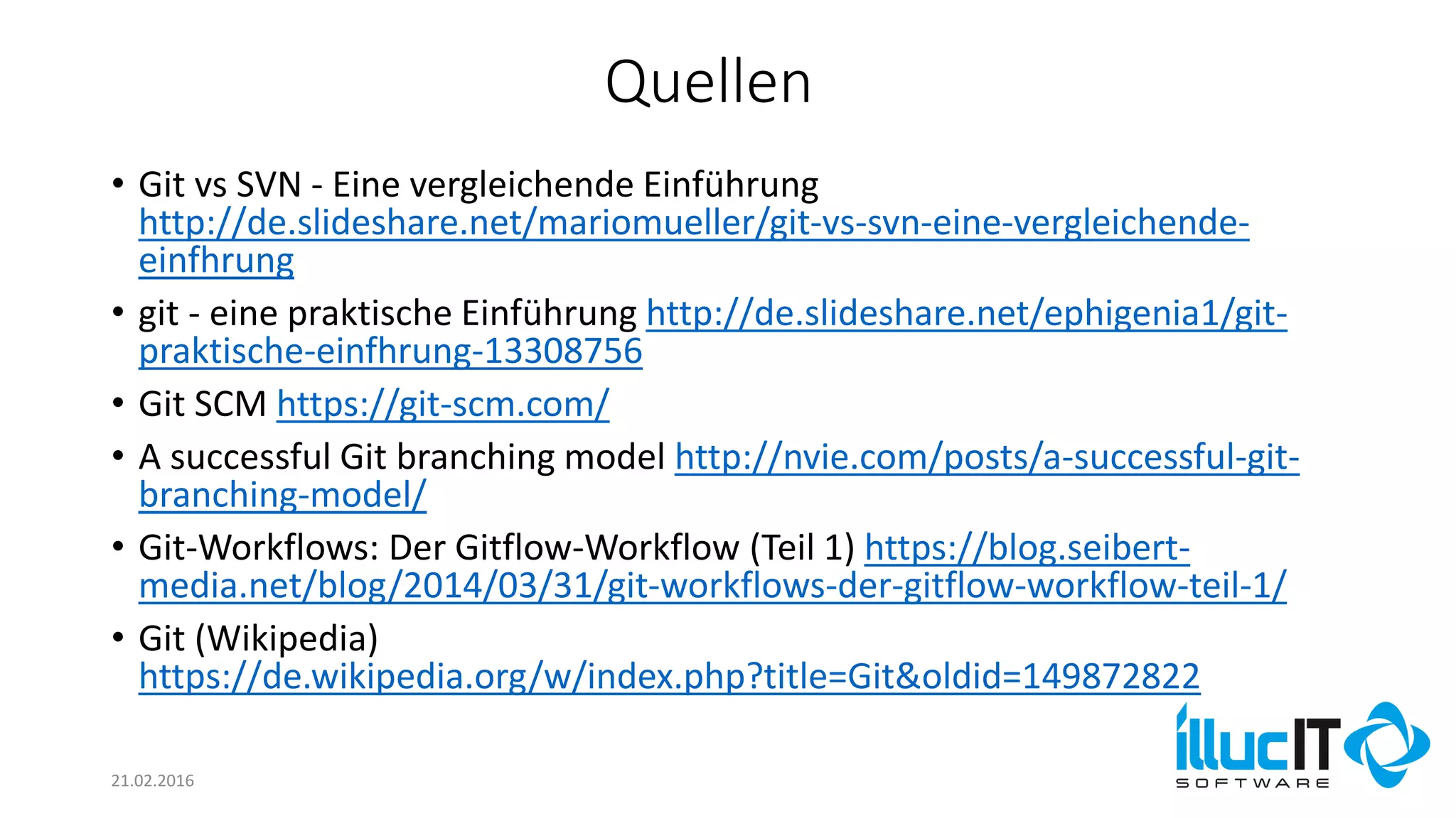 Quellen
21.02.2016
• Git vs SVN - Eine vergleichende Einführung
http://de.slideshare.net/mariomueller/git-vs-svn-eine-vergleichende-
einfhrung
• git - eine praktische Einführung http://de.slideshare.net/ephigenia1/git-
praktische-einfhrung-13308756
• Git SCM https://git-scm.com/
• A successful Git branching model http://nvie.com/posts/a-successful-git-
branching-model/
• Git-Workflows: Der Gitflow-Workflow (Teil 1) https://blog.seibert-
media.net/blog/2014/03/31/git-workflows-der-gitflow-workflow-teil-1/
• Git (Wikipedia)
https://de.wikipedia.org/w/index.php?title=Git&oldid=149872822
 