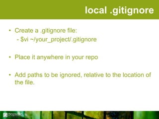 local .gitignore
• Create a .gitignore file:
- $vi ~/your_project/.gitignore
• Place it anywhere in your repo
• Add paths to be ignored, relative to the location of
the file.

 