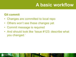 A basic workflow
Git commit
• Changes are committed to local repo
• Others won‟t see these changes yet
• Commit message is required
• And should look like „Issue #123: describe what
you changed.‟

 