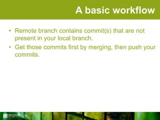A basic workflow
• Remote branch contains commit(s) that are not
present in your local branch.
• Get those commits first by merging, then push your
commits.

 