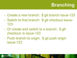 Branching
- Create a new branch: $ git branch issue-123
- Switch to that branch: $ git checkout issue123
- Or create and switch to a branch: $ git
checkout -b issue-123
- Push branch to origin: $ git push origin
issue-123

 